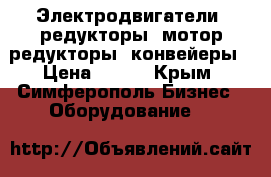 Электродвигатели, редукторы, мотор-редукторы, конвейеры › Цена ­ 123 - Крым, Симферополь Бизнес » Оборудование   